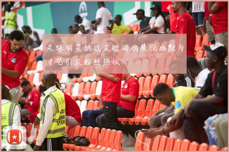 足球明星挑战变脸游戏展现幽默与才艺引发粉丝热议