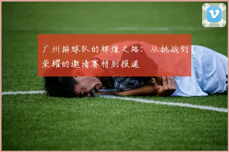 广州排球队的辉煌之路：从挑战到荣耀的邀请赛特别报道