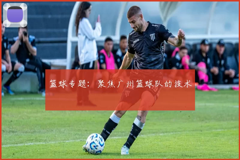 篮球专题：聚焦广州篮球队的技术