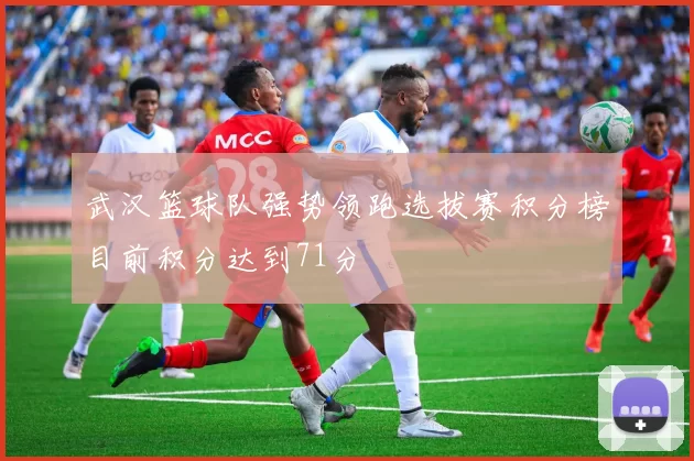 武汉篮球队强势领跑选拔赛积分榜目前积分达到71分