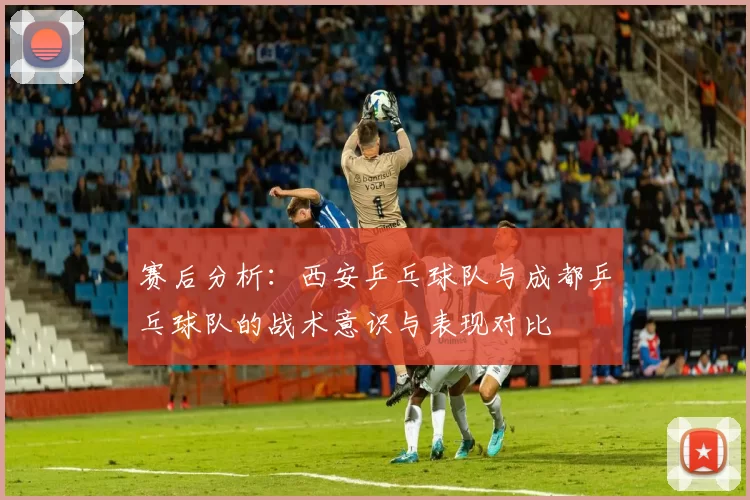 赛后分析：西安乒乓球队与成都乒乓球队的战术意识与表现对比